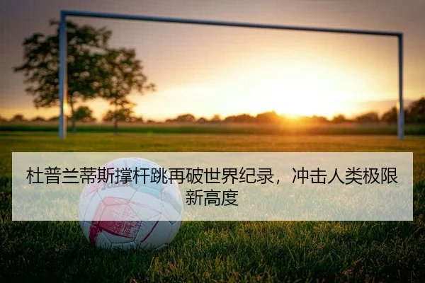 杜普兰蒂斯撑杆跳再破世界纪录，冲击人类极限新高度